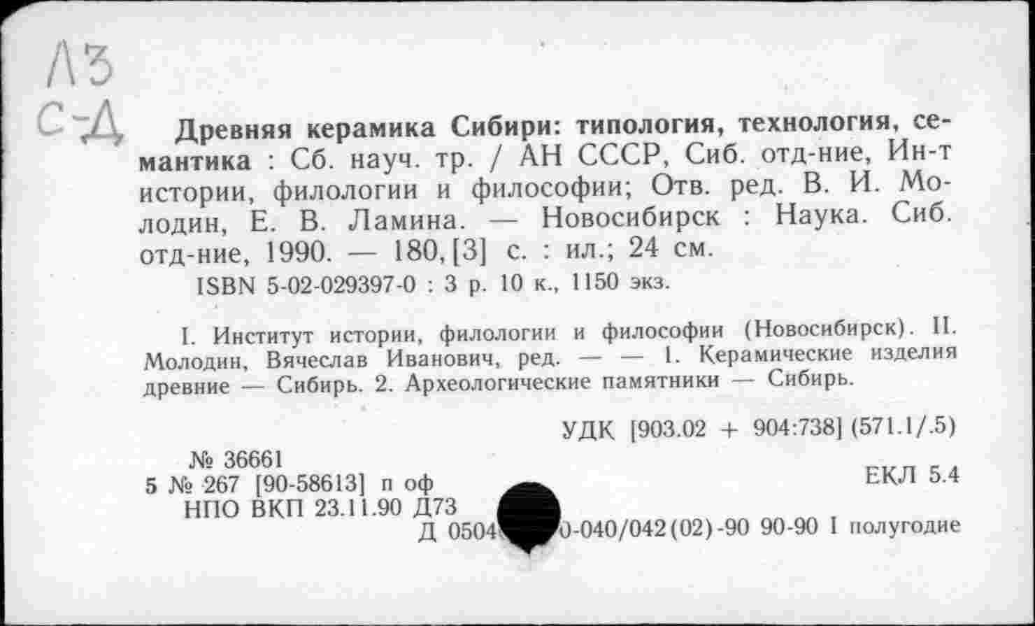 ﻿A3
Древняя керамика Сибири: типология, технология, семантика : Сб. науч. тр. / АН СССР, Сиб. отд-ние, Ин-т истории, филологии и философии; Отв. ред. В. И. Молодик, Е. В. Ламина. — Новосибирск : Наука. Сиб. отд-ние, 1990. — 180, [3] с. : ил.; 24 см.
ISBN 5-02-029397-0 : 3 р. 10 к., 1150 экз.
I. Институт истории, филологии и философии (Новосибирск). II. Молодин, Вячеслав Иванович, ред. — — 1. Керамические изделия древние —- Сибирь. 2. Археологические памятники — Сибирь.
№ 36661
5 № 267 [90-58613] п оф НПО ВКП 23.11.90 Д73
Д 0504
УДК 1903.02 -I- 904:738] (571.1/.5)
ЕКЛ 5.4
1ИРо-О4О/О42(О2) -90 90-90 1 полугодие